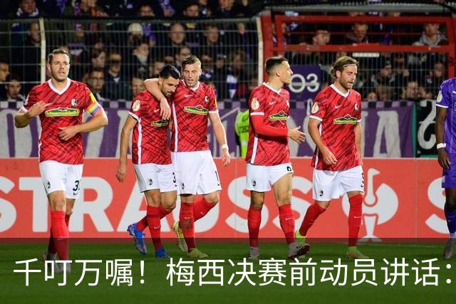 千叮万嘱！梅西决赛前动员讲话：保持冷静×6 忘掉一切只专注比赛