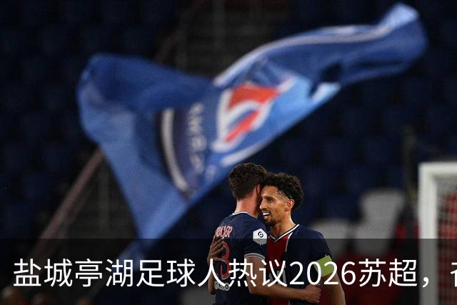 盐城亭湖足球人热议2026苏超，奋力追梦的精神传递