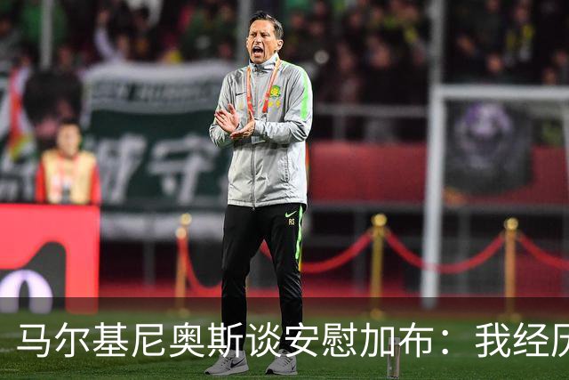 马尔基尼奥斯谈安慰加布：我经历过2022年的痛苦，知道那时分量