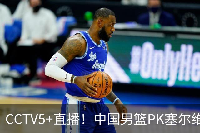 CCTV5+直播！中国男篮PK塞尔维亚劲旅！王俊杰首发，庞峥麟有机会