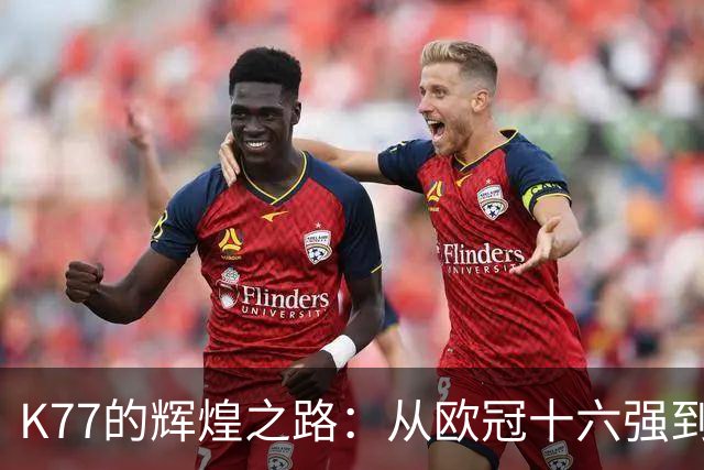 K77的辉煌之路：从欧冠十六强到决赛的每场精彩表现！